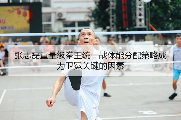 张志磊重量级拳王统一战体能分配策略成为卫冕关键的因素