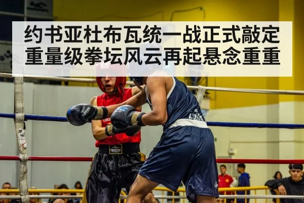 约书亚杜布瓦统一战正式敲定 重量级拳坛风云再起悬念重重