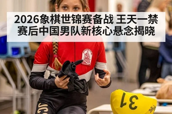 2026象棋世锦赛备战 王天一禁赛后中国男队新核心悬念揭晓