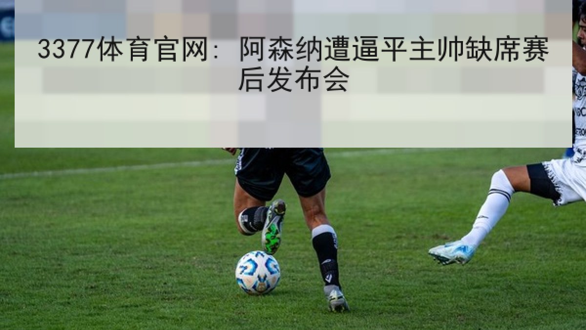 3377体育官网: 阿森纳遭逼平主帅缺席赛后发布会 3377体育官网: 阿森纳遭逼平主帅缺席赛后发布会